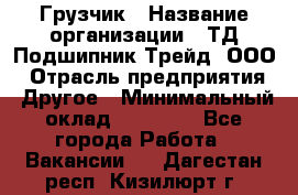 Грузчик › Название организации ­ ТД Подшипник Трейд, ООО › Отрасль предприятия ­ Другое › Минимальный оклад ­ 35 000 - Все города Работа » Вакансии   . Дагестан респ.,Кизилюрт г.